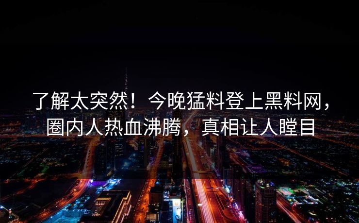 了解太突然！今晚猛料登上黑料网，圈内人热血沸腾，真相让人瞠目