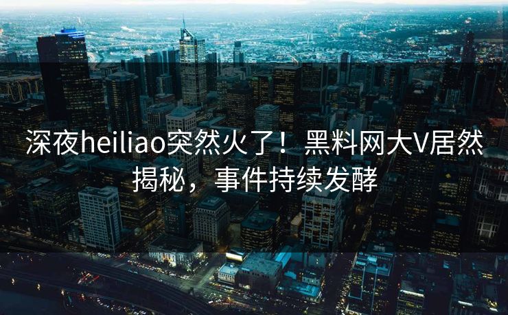 深夜heiliao突然火了！黑料网大V居然揭秘，事件持续发酵