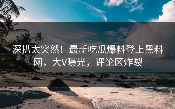 深扒太突然！最新吃瓜爆料登上黑料网，大V曝光，评论区炸裂