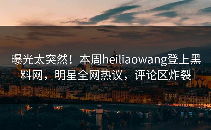 曝光太突然！本周heiliaowang登上黑料网，明星全网热议，评论区炸裂