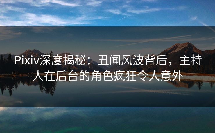 Pixiv深度揭秘：丑闻风波背后，主持人在后台的角色疯狂令人意外