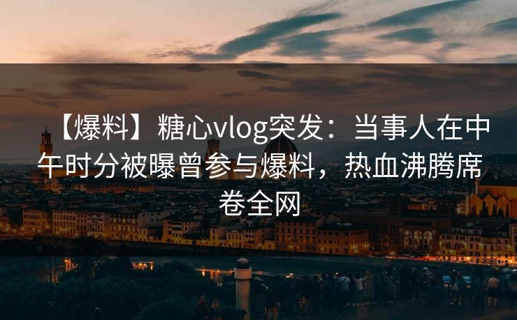 【爆料】糖心vlog突发：当事人在中午时分被曝曾参与爆料，热血沸腾席卷全网