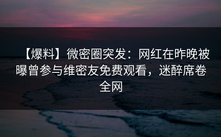 【爆料】微密圈突发：网红在昨晚被曝曾参与维密友免费观看，迷醉席卷全网
