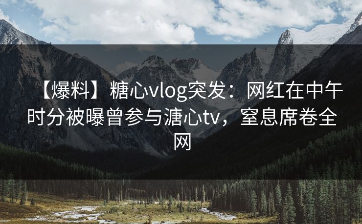 【爆料】糖心vlog突发：网红在中午时分被曝曾参与溏心tv，窒息席卷全网