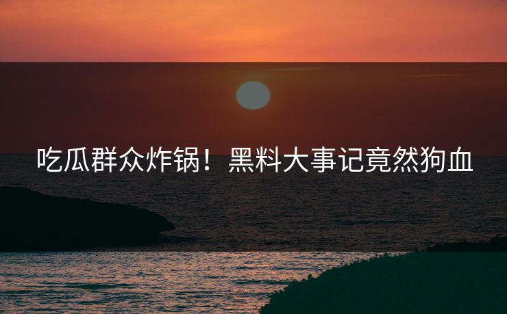 吃瓜群众炸锅！黑料大事记竟然狗血
