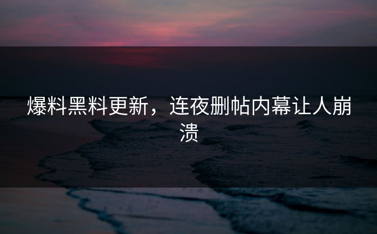 爆料黑料更新，连夜删帖内幕让人崩溃