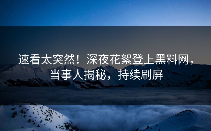 速看太突然！深夜花絮登上黑料网，当事人揭秘，持续刷屏