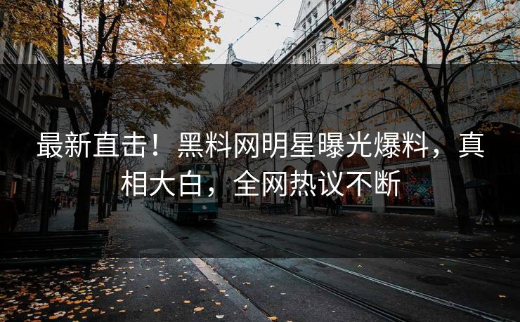 最新直击！黑料网明星曝光爆料，真相大白，全网热议不断
