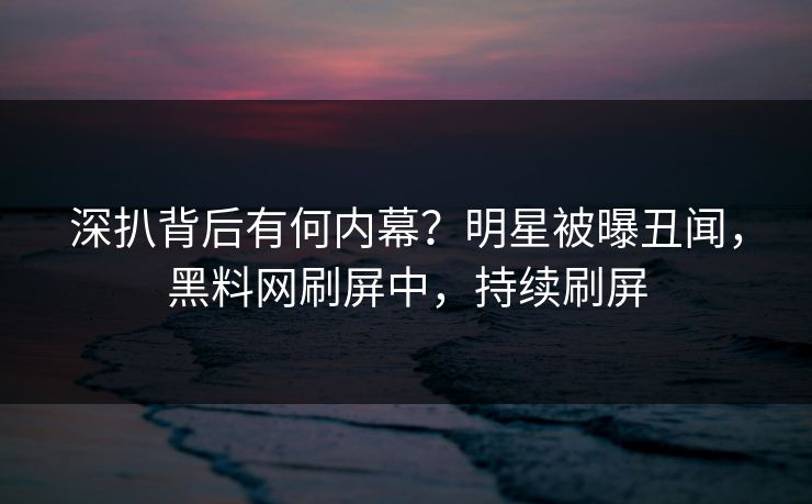 深扒背后有何内幕？明星被曝丑闻，黑料网刷屏中，持续刷屏