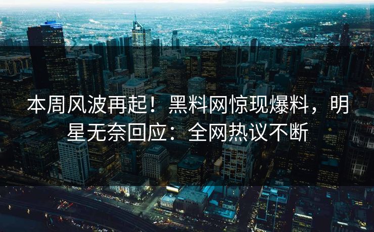 本周风波再起！黑料网惊现爆料，明星无奈回应：全网热议不断
