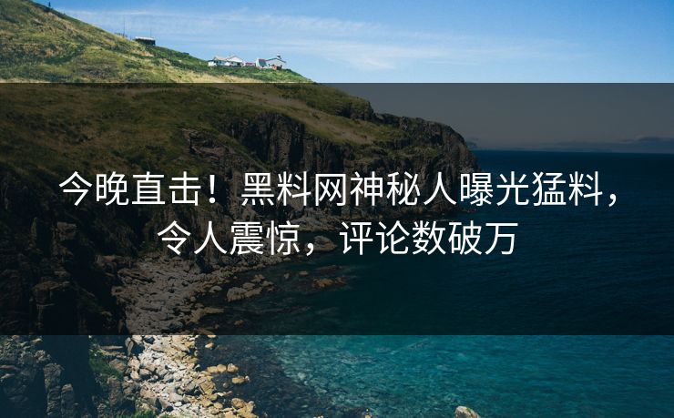 今晚直击！黑料网神秘人曝光猛料，令人震惊，评论数破万