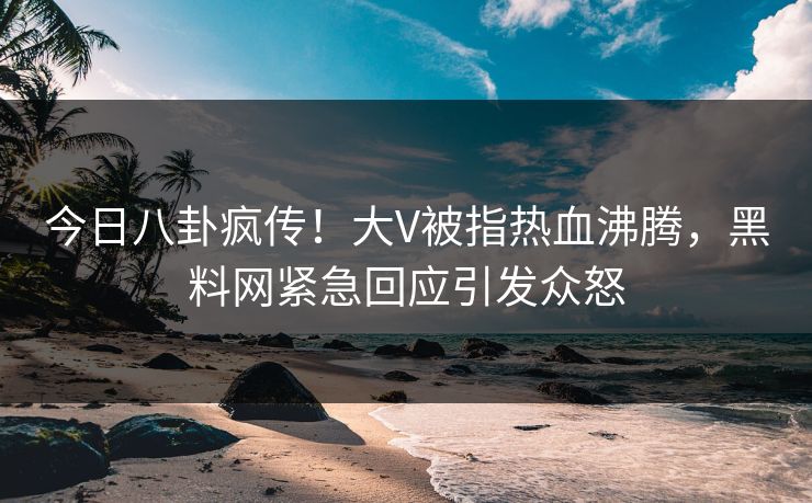 今日八卦疯传！大V被指热血沸腾，黑料网紧急回应引发众怒