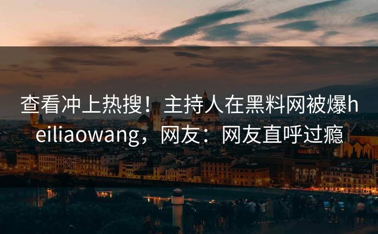 查看冲上热搜！主持人在黑料网被爆heiliaowang，网友：网友直呼过瘾