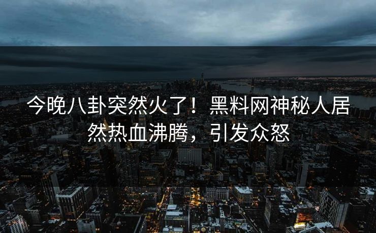 今晚八卦突然火了！黑料网神秘人居然热血沸腾，引发众怒