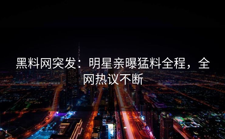 黑料网突发：明星亲曝猛料全程，全网热议不断