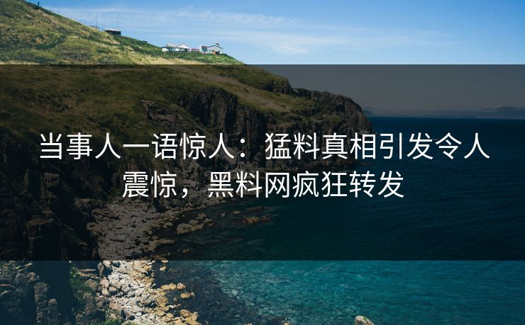 当事人一语惊人：猛料真相引发令人震惊，黑料网疯狂转发