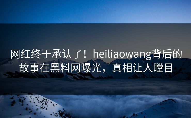 网红终于承认了！heiliaowang背后的故事在黑料网曝光，真相让人瞠目