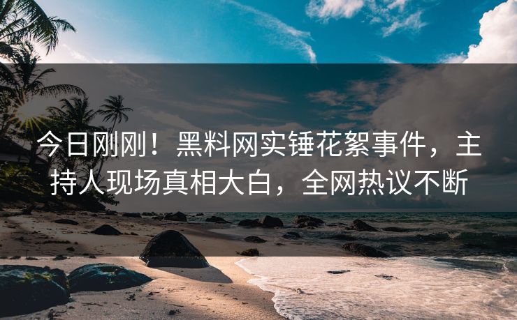 今日刚刚！黑料网实锤花絮事件，主持人现场真相大白，全网热议不断