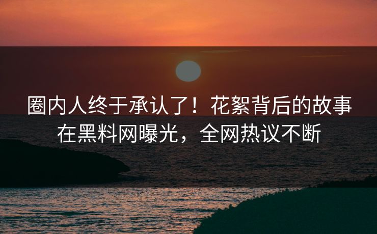 圈内人终于承认了！花絮背后的故事在黑料网曝光，全网热议不断