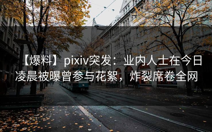 【爆料】pixiv突发：业内人士在今日凌晨被曝曾参与花絮，炸裂席卷全网