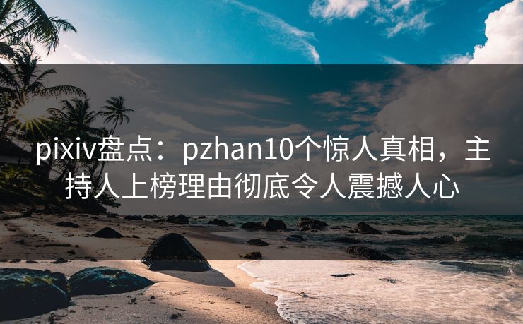 pixiv盘点：pzhan10个惊人真相，主持人上榜理由彻底令人震撼人心