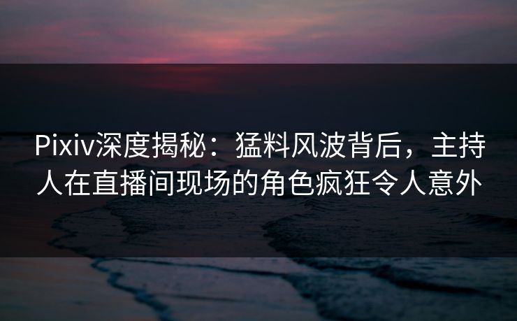 Pixiv深度揭秘：猛料风波背后，主持人在直播间现场的角色疯狂令人意外