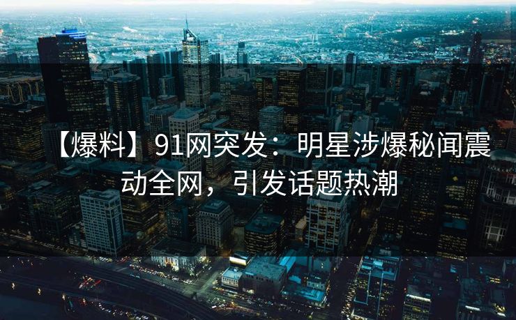 【爆料】91网突发：明星涉爆秘闻震动全网，引发话题热潮