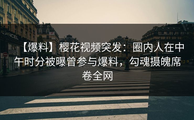 【爆料】樱花视频突发：圈内人在中午时分被曝曾参与爆料，勾魂摄魄席卷全网
