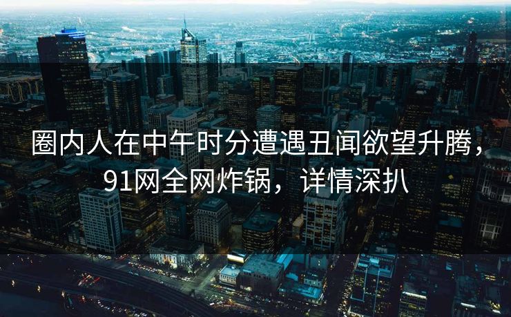 圈内人在中午时分遭遇丑闻欲望升腾，91网全网炸锅，详情深扒