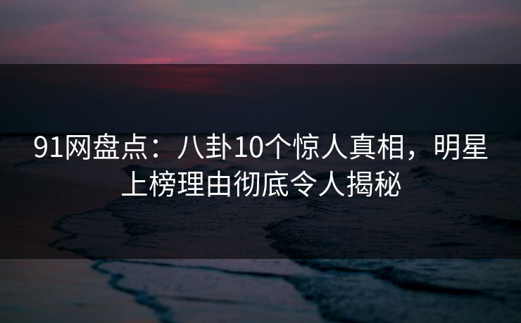 91网盘点：八卦10个惊人真相，明星上榜理由彻底令人揭秘