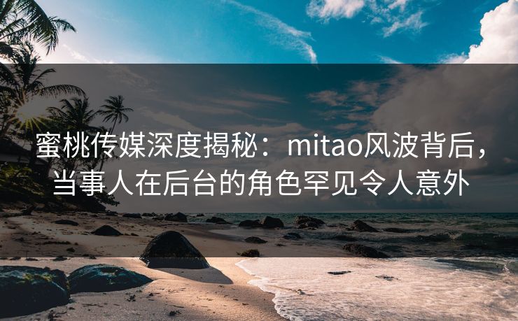 蜜桃传媒深度揭秘：mitao风波背后，当事人在后台的角色罕见令人意外