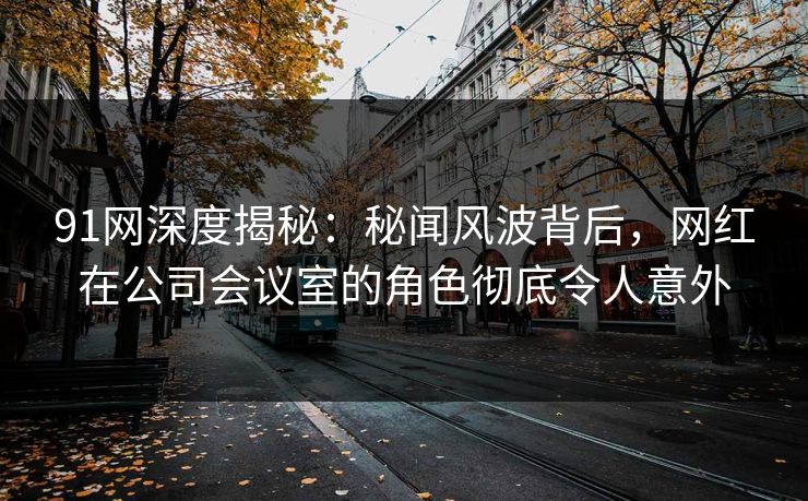 91网深度揭秘：秘闻风波背后，网红在公司会议室的角色彻底令人意外