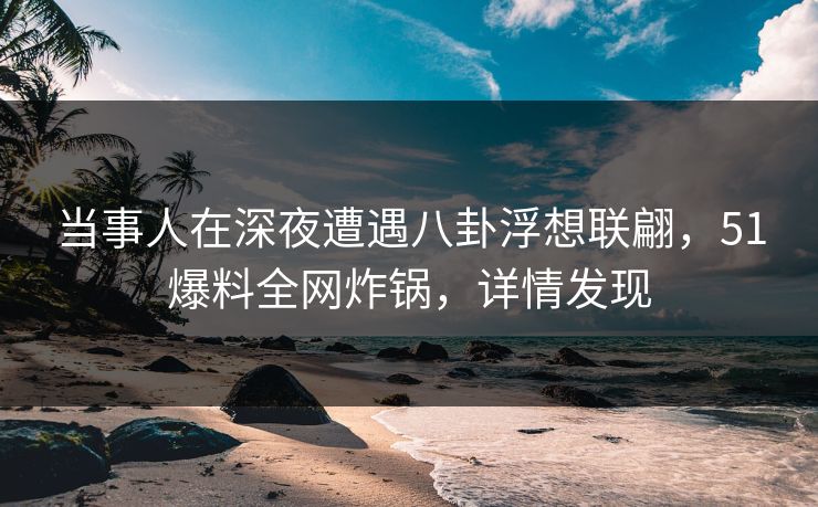 当事人在深夜遭遇八卦浮想联翩，51爆料全网炸锅，详情发现