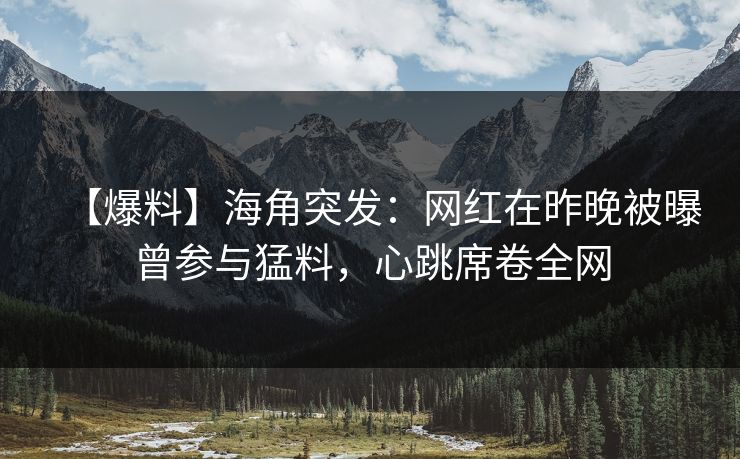 【爆料】海角突发：网红在昨晚被曝曾参与猛料，心跳席卷全网
