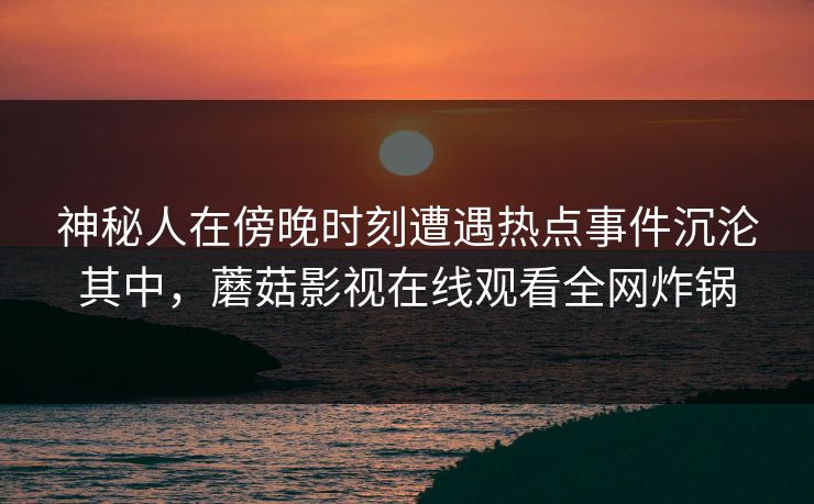 神秘人在傍晚时刻遭遇热点事件沉沦其中，蘑菇影视在线观看全网炸锅