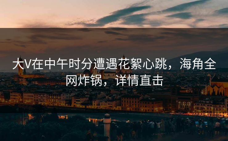 大V在中午时分遭遇花絮心跳，海角全网炸锅，详情直击