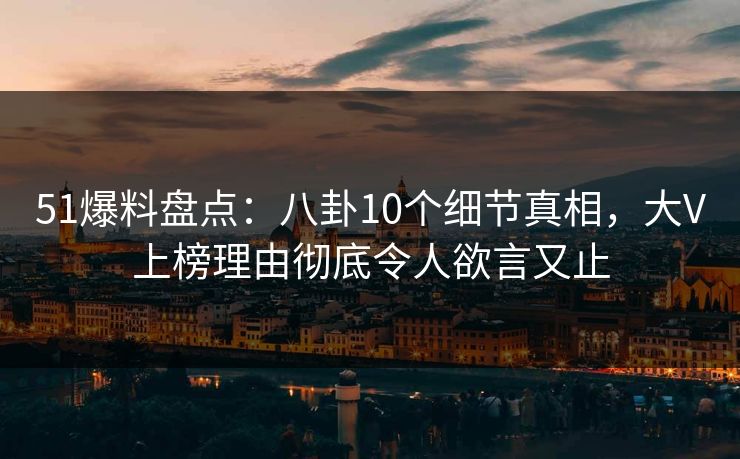51爆料盘点：八卦10个细节真相，大V上榜理由彻底令人欲言又止