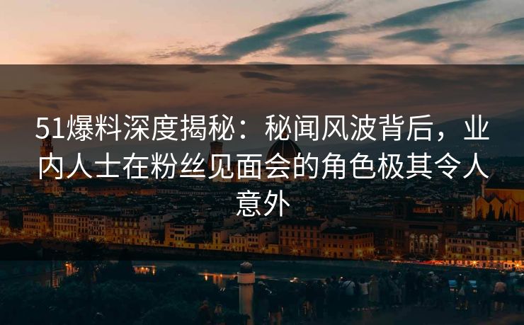 51爆料深度揭秘：秘闻风波背后，业内人士在粉丝见面会的角色极其令人意外