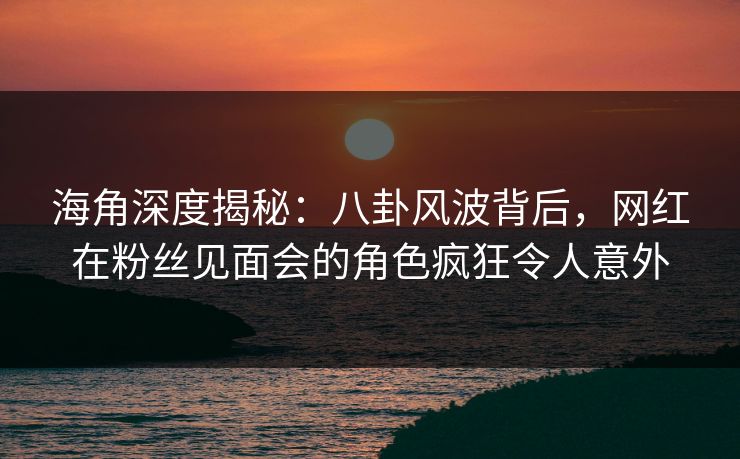 海角深度揭秘：八卦风波背后，网红在粉丝见面会的角色疯狂令人意外
