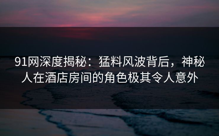 91网深度揭秘：猛料风波背后，神秘人在酒店房间的角色极其令人意外