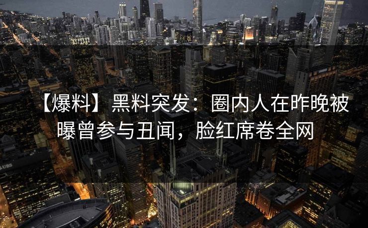 【爆料】黑料突发：圈内人在昨晚被曝曾参与丑闻，脸红席卷全网