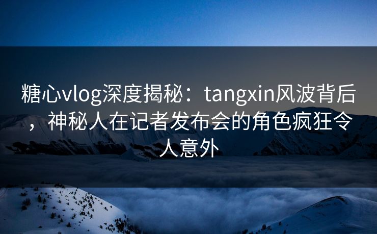 糖心vlog深度揭秘：tangxin风波背后，神秘人在记者发布会的角色疯狂令人意外