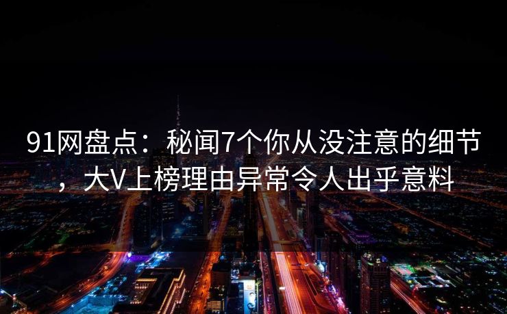 91网盘点：秘闻7个你从没注意的细节，大V上榜理由异常令人出乎意料