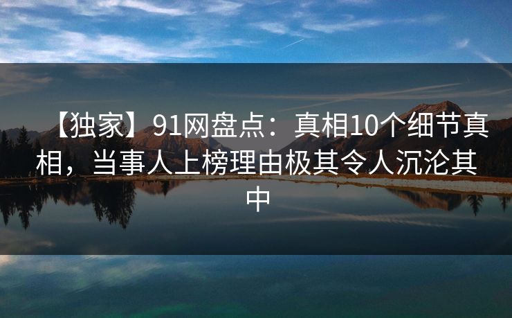 【独家】91网盘点：真相10个细节真相，当事人上榜理由极其令人沉沦其中