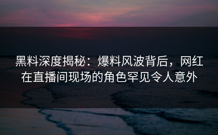 黑料深度揭秘：爆料风波背后，网红在直播间现场的角色罕见令人意外