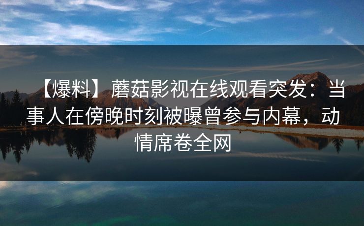 【爆料】蘑菇影视在线观看突发：当事人在傍晚时刻被曝曾参与内幕，动情席卷全网