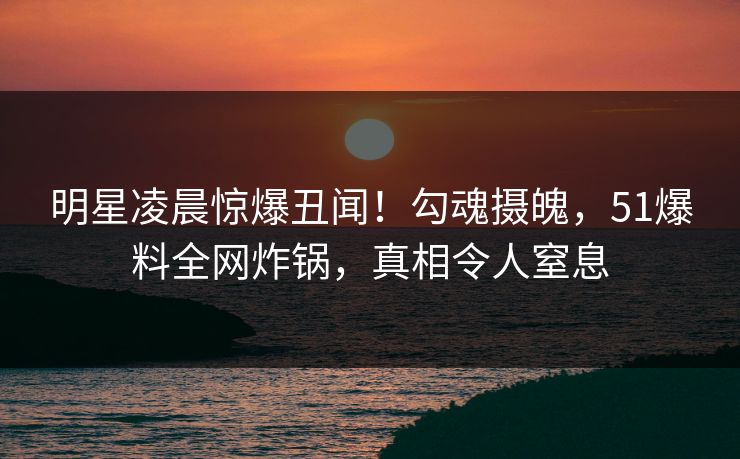 明星凌晨惊爆丑闻！勾魂摄魄，51爆料全网炸锅，真相令人窒息