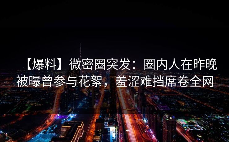 【爆料】微密圈突发:圈内人在昨晚被曝曾参与花絮,羞涩难挡席卷全网 【爆料】微密圈突发:圈内人在昨晚被曝曾参与花絮,羞涩难挡席卷全网
