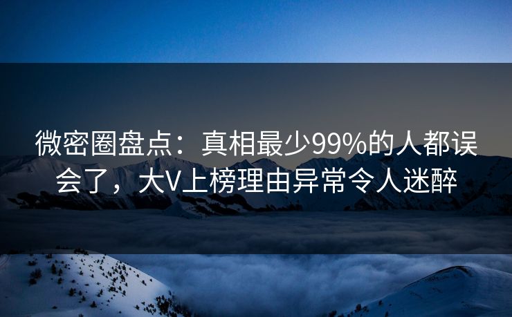 微密圈盘点：真相最少99%的人都误会了，大V上榜理由异常令人迷醉