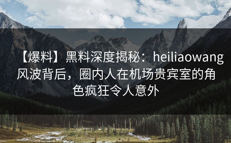【爆料】黑料深度揭秘：heiliaowang风波背后，圈内人在机场贵宾室的角色疯狂令人意外